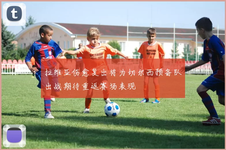 拉维亚伤愈复出将为切尔西预备队出战期待重返赛场表现