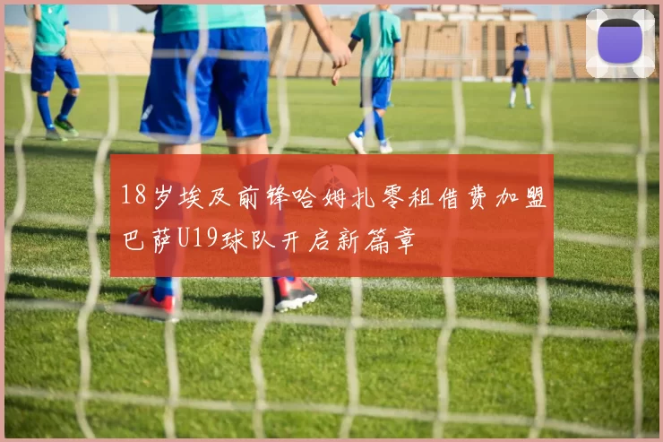 18岁埃及前锋哈姆扎零租借费加盟巴萨U19球队开启新篇章