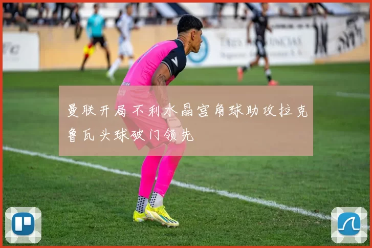 曼联开局不利水晶宫角球助攻拉克鲁瓦头球破门领先