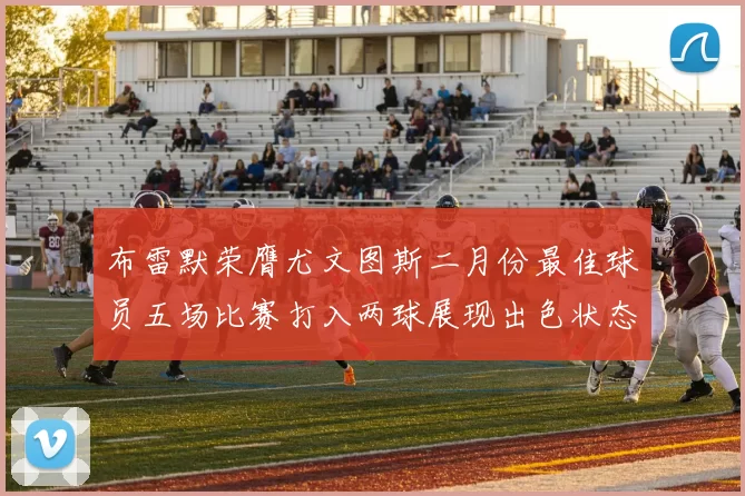 布雷默荣膺尤文图斯二月份最佳球员五场比赛打入两球展现出色状态