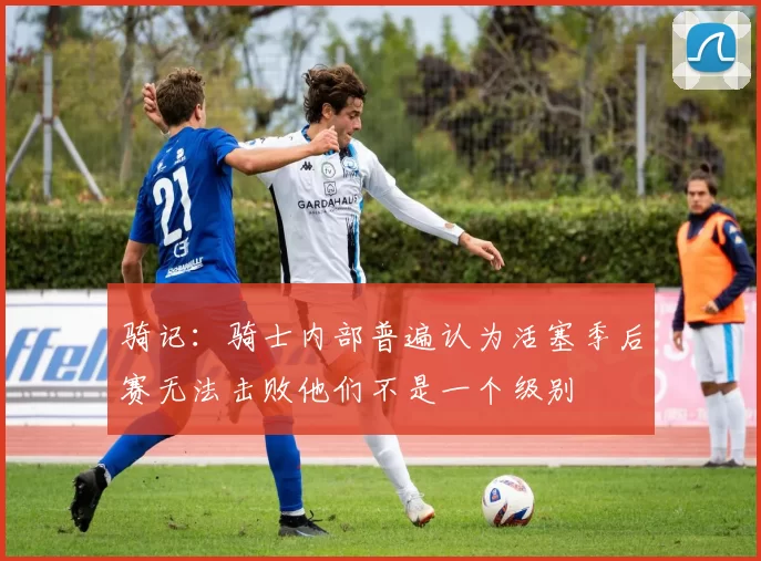 骑记：骑士内部普遍认为活塞季后赛无法击败他们不是一个级别