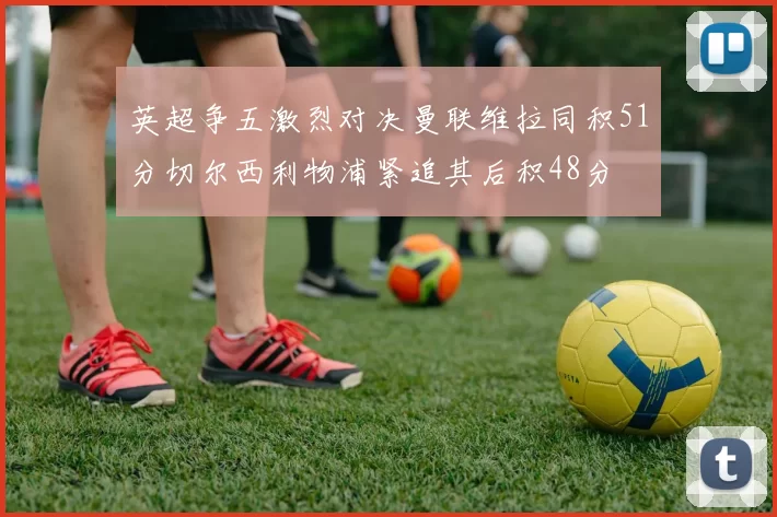英超争五激烈对决曼联维拉同积51分切尔西利物浦紧追其后积48分