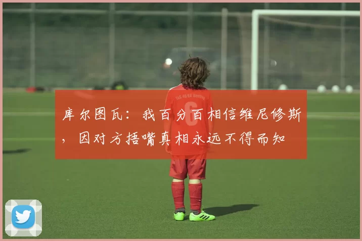 库尔图瓦：我百分百相信维尼修斯，因对方捂嘴真相永远不得而知