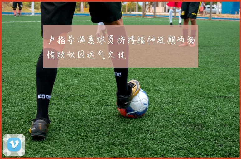 卢指导满意球员拼搏精神近期两场惜败仅因运气欠佳