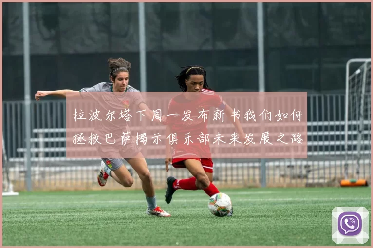 拉波尔塔下周一发布新书我们如何拯救巴萨揭示俱乐部未来发展之路