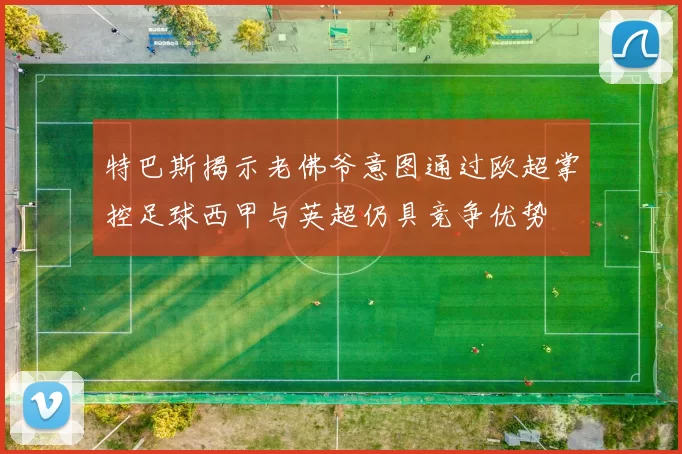 特巴斯揭示老佛爷意图通过欧超掌控足球西甲与英超仍具竞争优势
