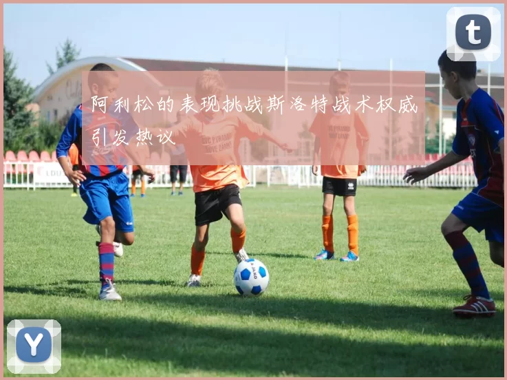 阿利松的表现挑战斯洛特战术权威引发热议