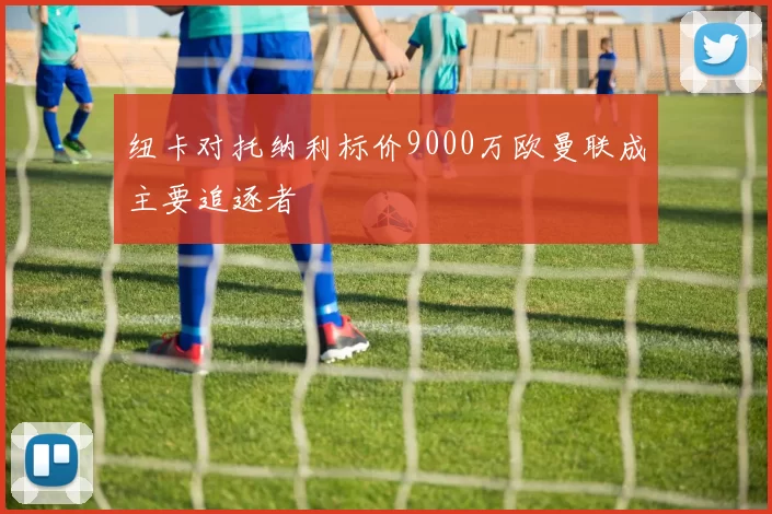 纽卡对托纳利标价9000万欧曼联成主要追逐者